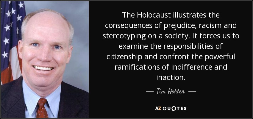 The Holocaust illustrates the consequences of prejudice, racism and stereotyping on a society. It forces us to examine the responsibilities of citizenship and confront the powerful ramifications of indifference and inaction. - Tim Holden