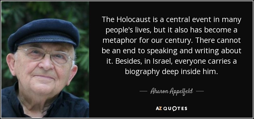 The Holocaust is a central event in many people's lives, but it also has become a metaphor for our century. There cannot be an end to speaking and writing about it. Besides, in Israel, everyone carries a biography deep inside him. - Aharon Appelfeld