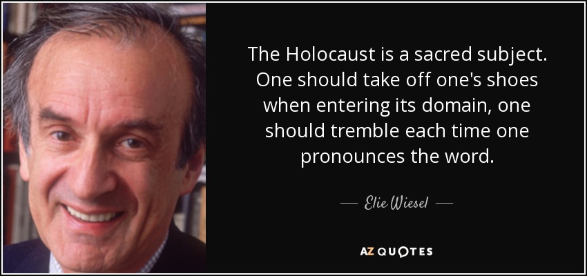 The Holocaust is a sacred subject. One should take off one's shoes when entering its domain, one should tremble each time one pronounces the word. - Elie Wiesel