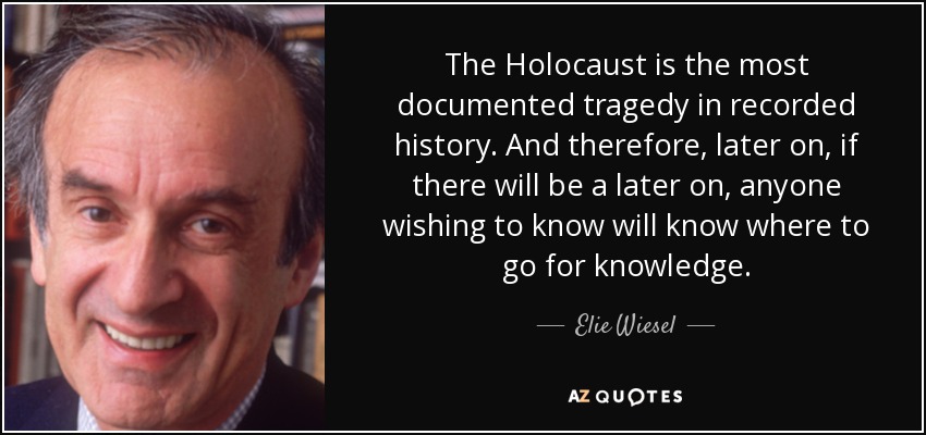 The Holocaust is the most documented tragedy in recorded history. And therefore, later on, if there will be a later on, anyone wishing to know will know where to go for knowledge. - Elie Wiesel