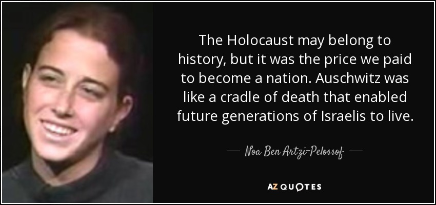 The Holocaust may belong to history, but it was the price we paid to become a nation. Auschwitz was like a cradle of death that enabled future generations of Israelis to live. - Noa Ben Artzi-Pelossof