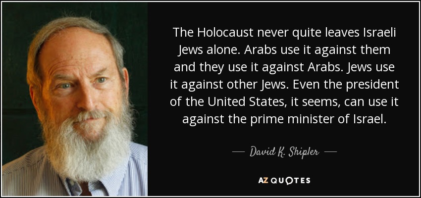 The Holocaust never quite leaves Israeli Jews alone. Arabs use it against them and they use it against Arabs. Jews use it against other Jews. Even the president of the United States, it seems, can use it against the prime minister of Israel. - David K. Shipler