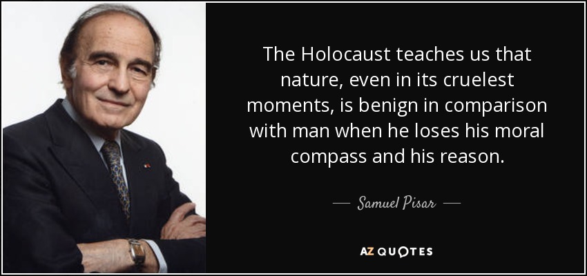 The Holocaust teaches us that nature, even in its cruelest moments, is benign in comparison with man when he loses his moral compass and his reason. - Samuel Pisar