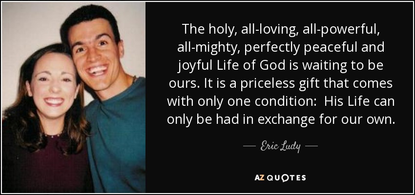 The holy, all-loving, all-powerful, all-mighty, perfectly peaceful and joyful Life of God is waiting to be ours. It is a priceless gift that comes with only one condition: His Life can only be had in exchange for our own. - Eric Ludy