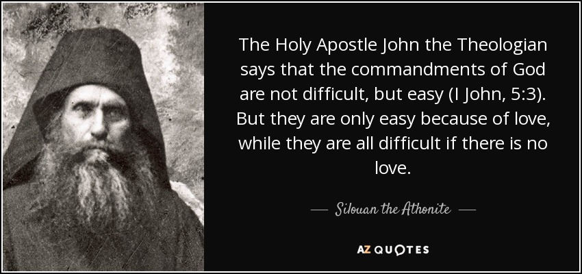 The Holy Apostle John the Theologian says that the commandments of God are not difficult, but easy (I John, 5:3). But they are only easy because of love, while they are all difficult if there is no love. - Silouan the Athonite