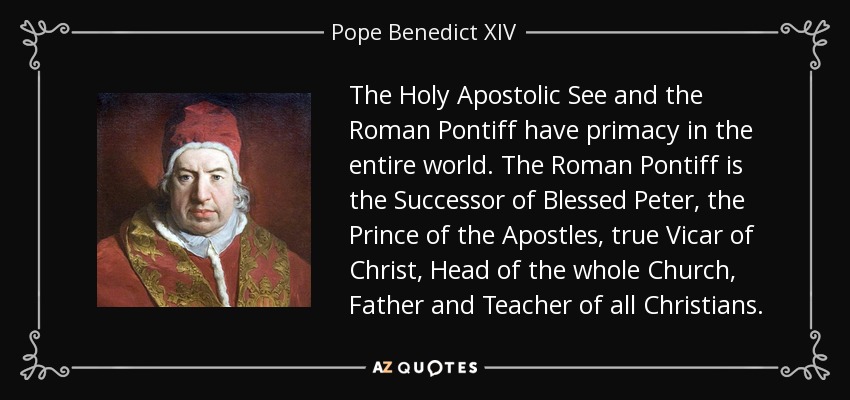 The Holy Apostolic See and the Roman Pontiff have primacy in the entire world. The Roman Pontiff is the Successor of Blessed Peter, the Prince of the Apostles, true Vicar of Christ, Head of the whole Church, Father and Teacher of all Christians. - Pope Benedict XIV