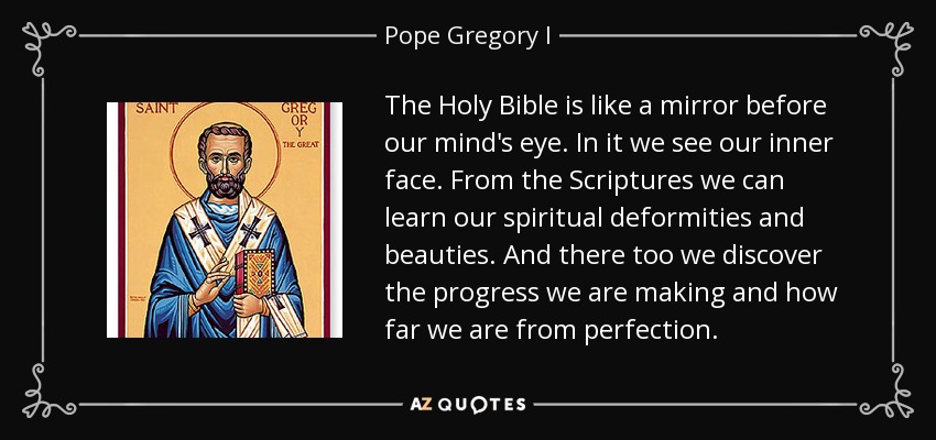 The Holy Bible is like a mirror before our mind's eye. In it we see our inner face. From the Scriptures we can learn our spiritual deformities and beauties. And there too we discover the progress we are making and how far we are from perfection. - Pope Gregory I