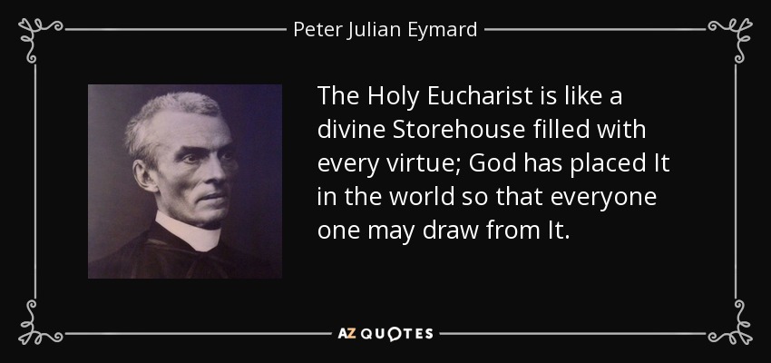 The Holy Eucharist is like a divine Storehouse filled with every virtue; God has placed It in the world so that everyone one may draw from It. - Peter Julian Eymard