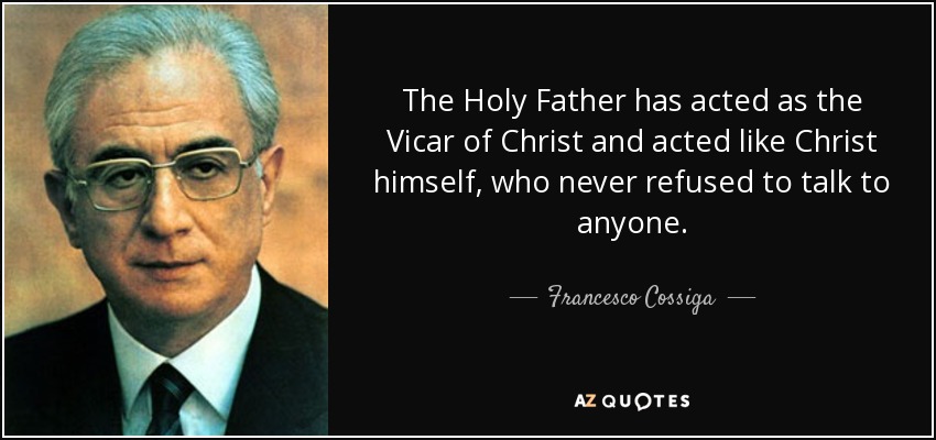 The Holy Father has acted as the Vicar of Christ and acted like Christ himself, who never refused to talk to anyone. - Francesco Cossiga