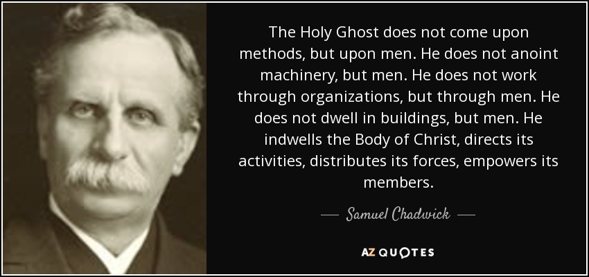 The Holy Ghost does not come upon methods, but upon men. He does not anoint machinery, but men. He does not work through organizations, but through men. He does not dwell in buildings, but men. He indwells the Body of Christ, directs its activities, distributes its forces, empowers its members. - Samuel Chadwick