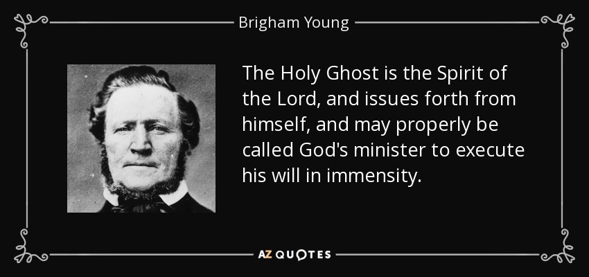 The Holy Ghost is the Spirit of the Lord, and issues forth from himself, and may properly be called God's minister to execute his will in immensity. - Brigham Young
