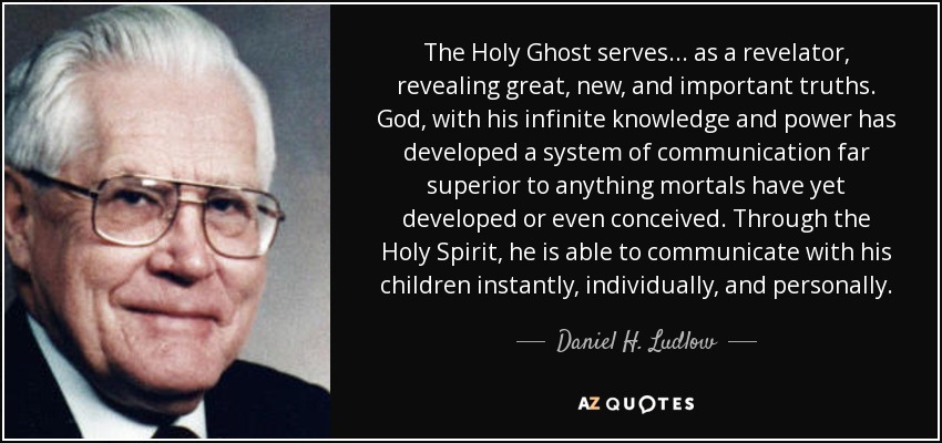 The Holy Ghost serves . . . as a revelator, revealing great, new, and important truths. God, with his infinite knowledge and power has developed a system of communication far superior to anything mortals have yet developed or even conceived. Through the Holy Spirit, he is able to communicate with his children instantly, individually, and personally. - Daniel H. Ludlow