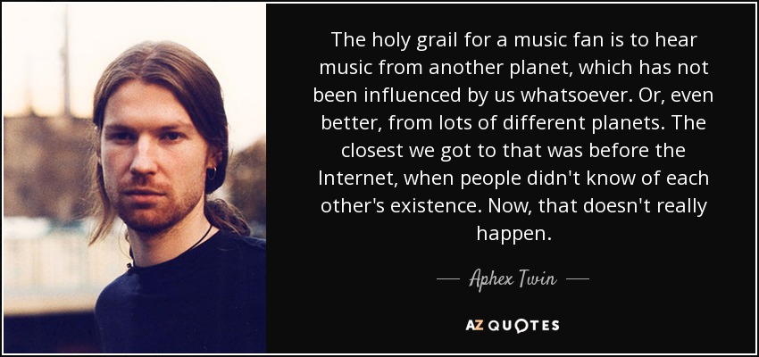 The holy grail for a music fan is to hear music from another planet, which has not been influenced by us whatsoever. Or, even better, from lots of different planets. The closest we got to that was before the Internet, when people didn't know of each other's existence. Now, that doesn't really happen. - Aphex Twin