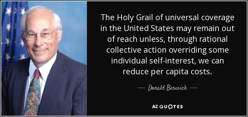 The Holy Grail of universal coverage in the United States may remain out of reach unless, through rational collective action overriding some individual self-interest, we can reduce per capita costs. - Donald Berwick
