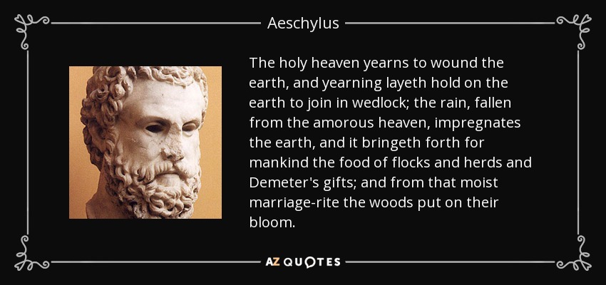 The holy heaven yearns to wound the earth, and yearning layeth hold on the earth to join in wedlock; the rain, fallen from the amorous heaven, impregnates the earth, and it bringeth forth for mankind the food of flocks and herds and Demeter's gifts; and from that moist marriage-rite the woods put on their bloom. - Aeschylus