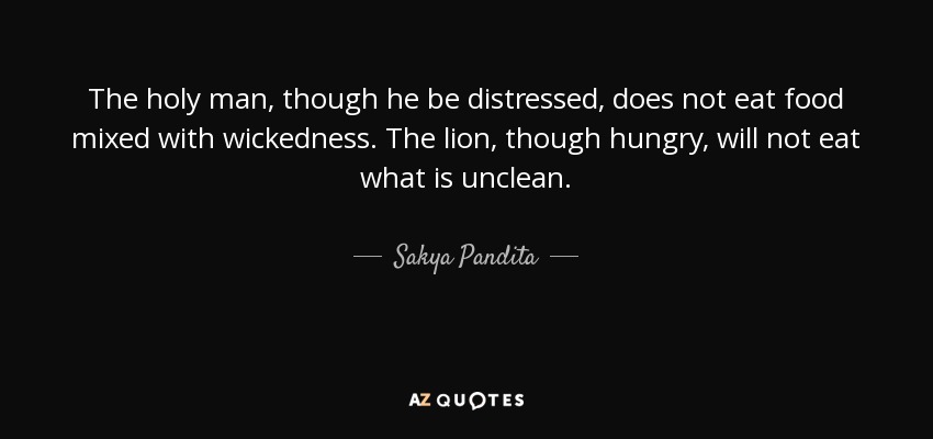The holy man, though he be distressed, does not eat food mixed with wickedness. The lion, though hungry, will not eat what is unclean. - Sakya Pandita