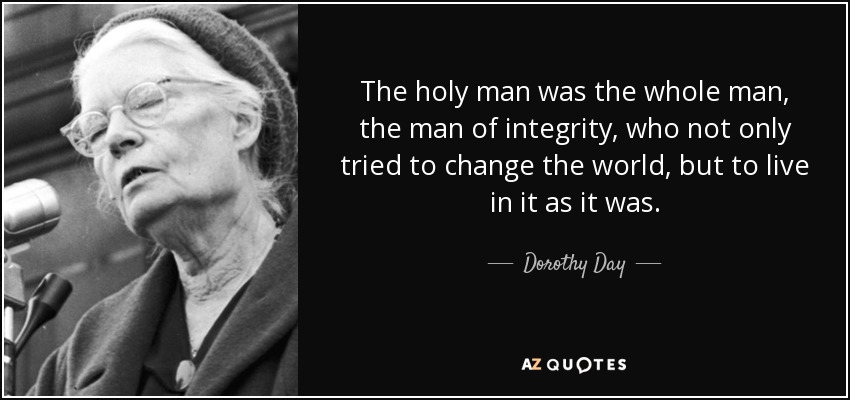 The holy man was the whole man, the man of integrity, who not only tried to change the world, but to live in it as it was. - Dorothy Day