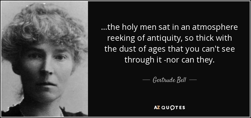 ...the holy men sat in an atmosphere reeking of antiquity, so thick with the dust of ages that you can't see through it -nor can they. - Gertrude Bell