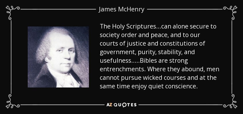 The Holy Scriptures...can alone secure to society order and peace, and to our courts of justice and constitutions of government, purity, stability, and usefulness.....Bibles are strong entrenchments. Where they abound, men cannot pursue wicked courses and at the same time enjoy quiet conscience. - James McHenry