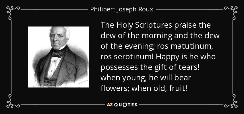 The Holy Scriptures praise the dew of the morning and the dew of the evening; ros matutinum, ros serotinum! Happy is he who possesses the gift of tears! when young, he will bear flowers; when old, fruit! - Philibert Joseph Roux