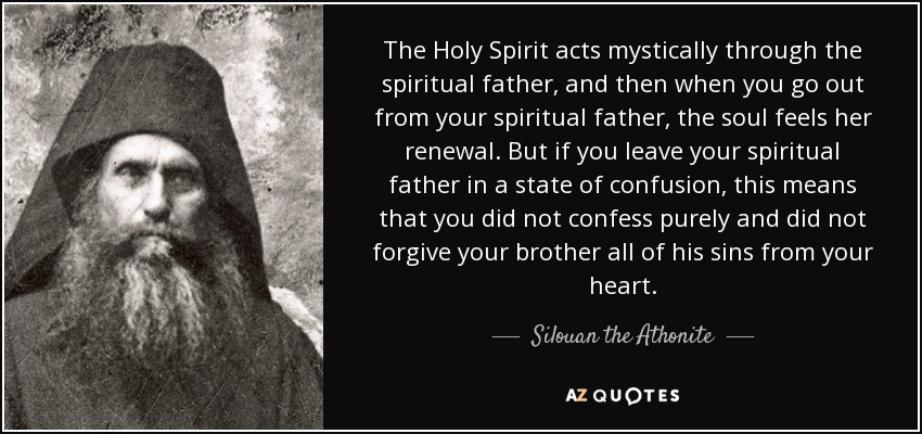 The Holy Spirit acts mystically through the spiritual father, and then when you go out from your spiritual father, the soul feels her renewal. But if you leave your spiritual father in a state of confusion, this means that you did not confess purely and did not forgive your brother all of his sins from your heart. - Silouan the Athonite