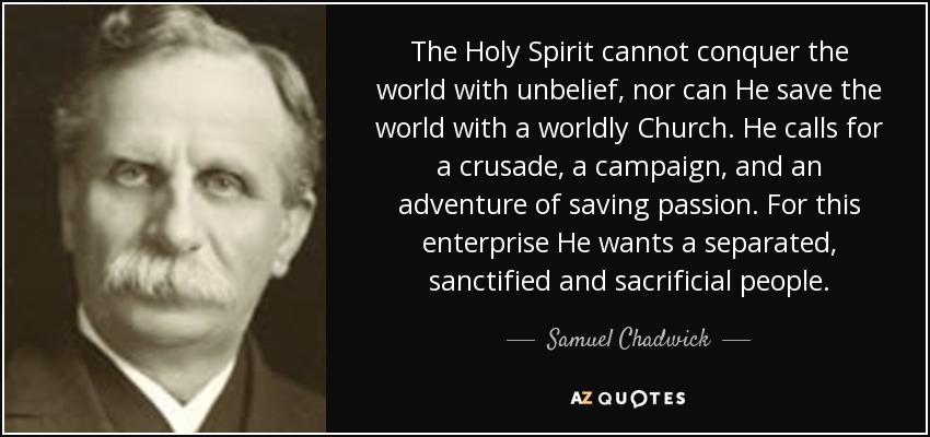 The Holy Spirit cannot conquer the world with unbelief, nor can He save the world with a worldly Church. He calls for a crusade, a campaign, and an adventure of saving passion. For this enterprise He wants a separated, sanctified and sacrificial people. - Samuel Chadwick