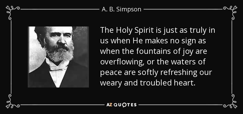 The Holy Spirit is just as truly in us when He makes no sign as when the fountains of joy are overflowing, or the waters of peace are softly refreshing our weary and troubled heart. - A. B. Simpson