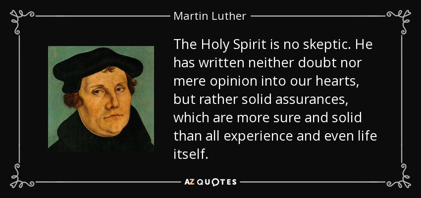 The Holy Spirit is no skeptic. He has written neither doubt nor mere opinion into our hearts, but rather solid assurances, which are more sure and solid than all experience and even life itself. - Martin Luther