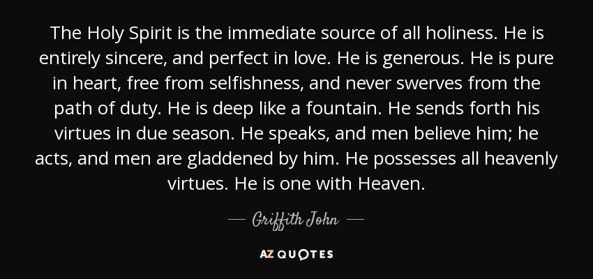 The Holy Spirit is the immediate source of all holiness. He is entirely sincere, and perfect in love. He is generous. He is pure in heart, free from selfishness, and never swerves from the path of duty. He is deep like a fountain. He sends forth his virtues in due season. He speaks, and men believe him; he acts, and men are gladdened by him. He possesses all heavenly virtues. He is one with Heaven. - Griffith John