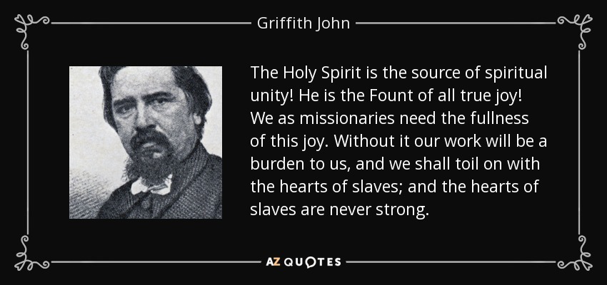 The Holy Spirit is the source of spiritual unity! He is the Fount of all true joy! We as missionaries need the fullness of this joy. Without it our work will be a burden to us, and we shall toil on with the hearts of slaves; and the hearts of slaves are never strong. - Griffith John