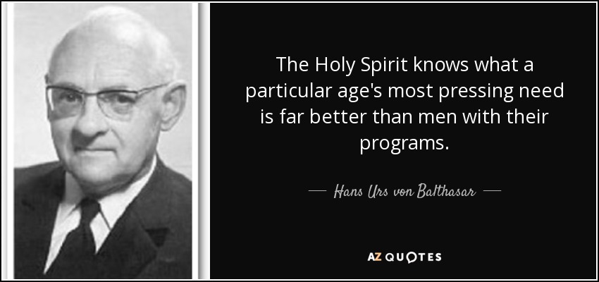 The Holy Spirit knows what a particular age's most pressing need is far better than men with their programs. - Hans Urs von Balthasar