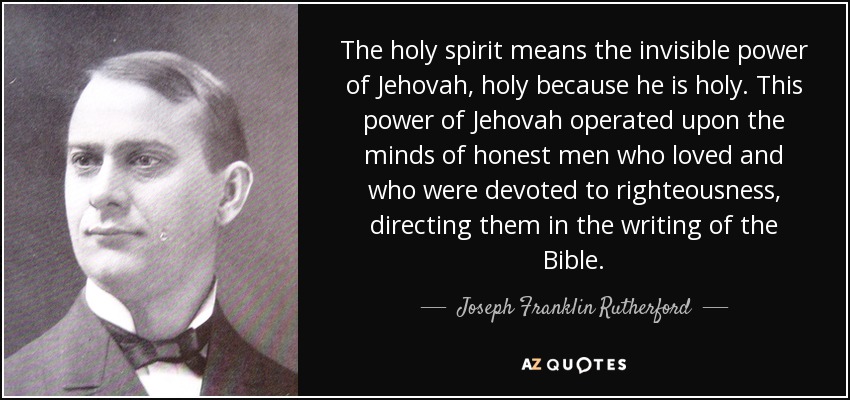 The holy spirit means the invisible power of Jehovah, holy because he is holy. This power of Jehovah operated upon the minds of honest men who loved and who were devoted to righteousness, directing them in the writing of the Bible. - Joseph Franklin Rutherford