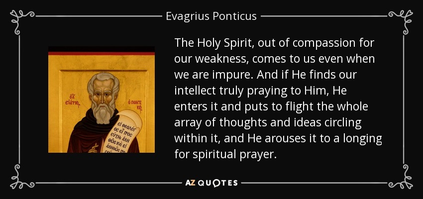 The Holy Spirit, out of compassion for our weakness, comes to us even when we are impure. And if He finds our intellect truly praying to Him, He enters it and puts to flight the whole array of thoughts and ideas circling within it, and He arouses it to a longing for spiritual prayer. - Evagrius Ponticus