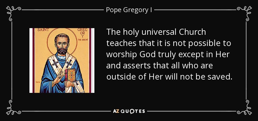 The holy universal Church teaches that it is not possible to worship God truly except in Her and asserts that all who are outside of Her will not be saved. - Pope Gregory I