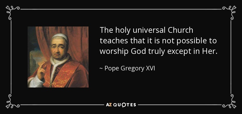 The holy universal Church teaches that it is not possible to worship God truly except in Her. - Pope Gregory XVI