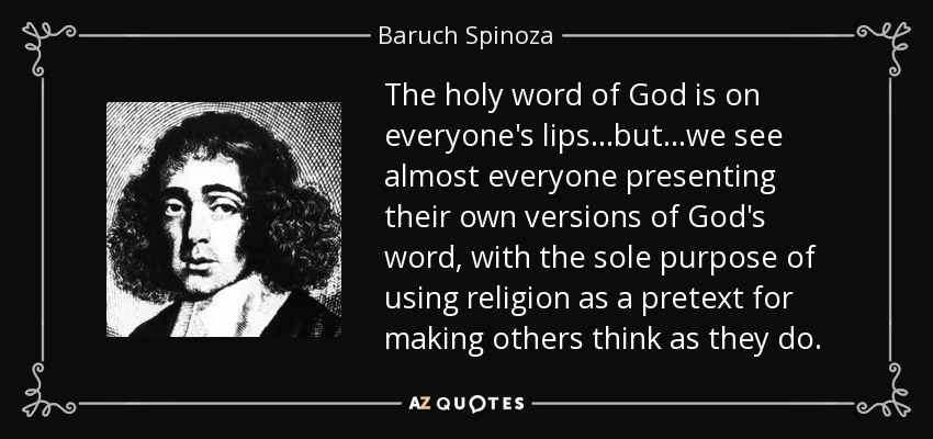 The holy word of God is on everyone's lips...but...we see almost everyone presenting their own versions of God's word, with the sole purpose of using religion as a pretext for making others think as they do. - Baruch Spinoza
