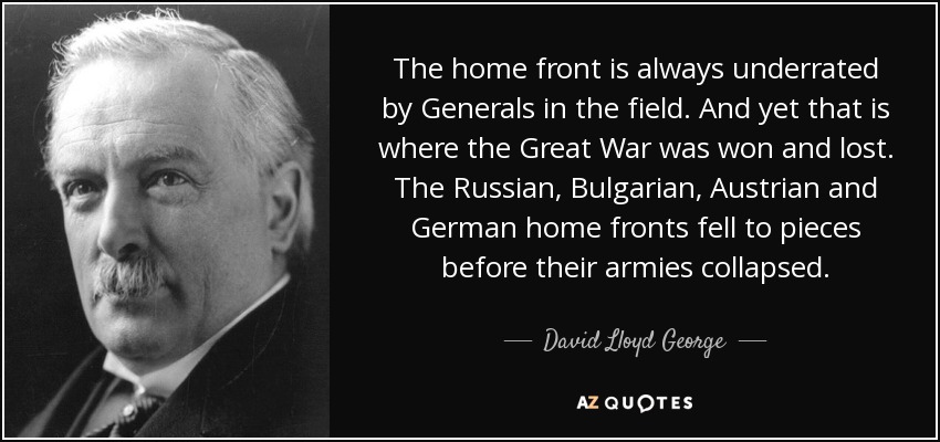 The home front is always underrated by Generals in the field. And yet that is where the Great War was won and lost. The Russian, Bulgarian, Austrian and German home fronts fell to pieces before their armies collapsed. - David Lloyd George