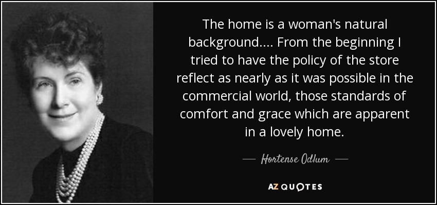 The home is a woman's natural background.... From the beginning I tried to have the policy of the store reflect as nearly as it was possible in the commercial world, those standards of comfort and grace which are apparent in a lovely home. - Hortense Odlum
