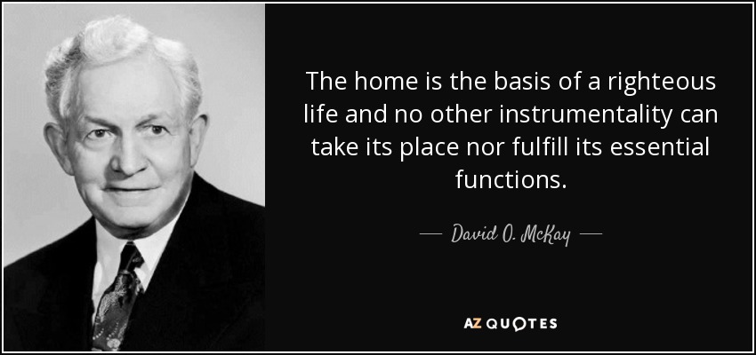 The home is the basis of a righteous life and no other instrumentality can take its place nor fulfill its essential functions. - David O. McKay