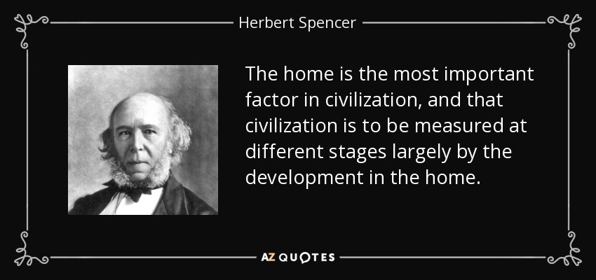 The home is the most important factor in civilization, and that civilization is to be measured at different stages largely by the development in the home. - Herbert Spencer