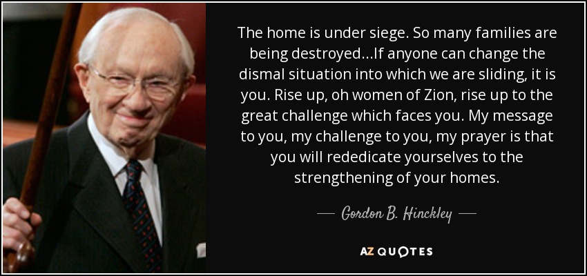 The home is under siege. So many families are being destroyed...If anyone can change the dismal situation into which we are sliding, it is you. Rise up, oh women of Zion, rise up to the great challenge which faces you. My message to you, my challenge to you, my prayer is that you will rededicate yourselves to the strengthening of your homes. - Gordon B. Hinckley