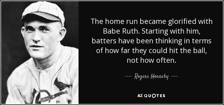 The home run became glorified with Babe Ruth. Starting with him, batters have been thinking in terms of how far they could hit the ball, not how often. - Rogers Hornsby