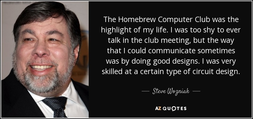 The Homebrew Computer Club was the highlight of my life. I was too shy to ever talk in the club meeting, but the way that I could communicate sometimes was by doing good designs. I was very skilled at a certain type of circuit design. - Steve Wozniak