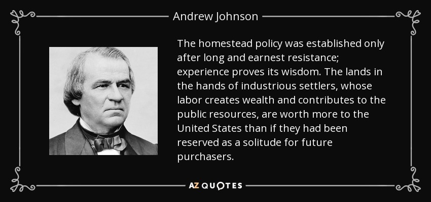 The homestead policy was established only after long and earnest resistance; experience proves its wisdom. The lands in the hands of industrious settlers, whose labor creates wealth and contributes to the public resources, are worth more to the United States than if they had been reserved as a solitude for future purchasers. - Andrew Johnson