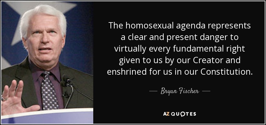 The homosexual agenda represents a clear and present danger to virtually every fundamental right given to us by our Creator and enshrined for us in our Constitution. - Bryan Fischer