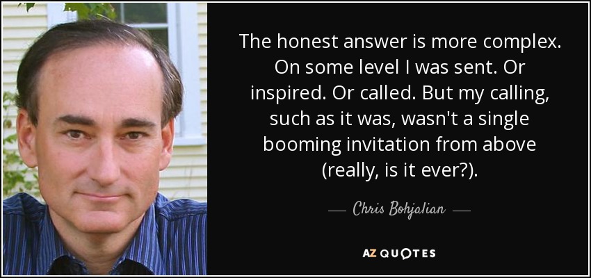 The honest answer is more complex. On some level I was sent. Or inspired. Or called. But my calling, such as it was, wasn't a single booming invitation from above (really, is it ever?). - Chris Bohjalian