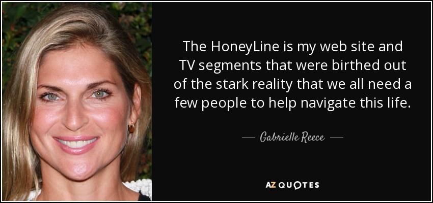 The HoneyLine is my web site and TV segments that were birthed out of the stark reality that we all need a few people to help navigate this life. - Gabrielle Reece