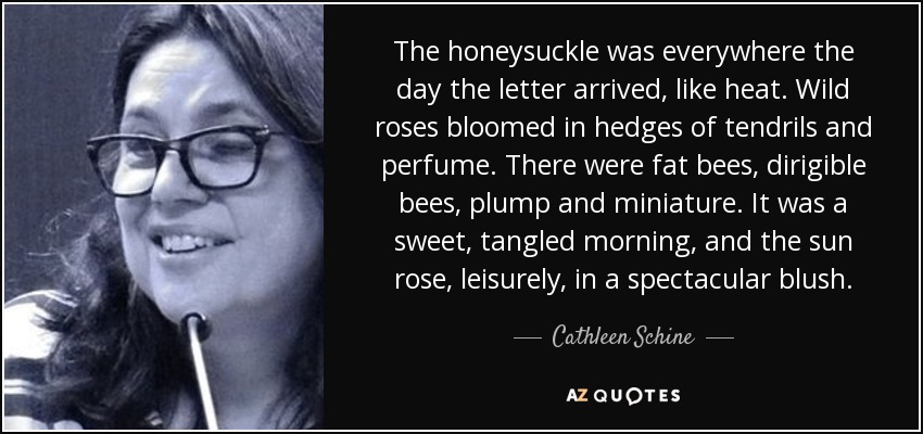 The honeysuckle was everywhere the day the letter arrived, like heat. Wild roses bloomed in hedges of tendrils and perfume. There were fat bees, dirigible bees, plump and miniature. It was a sweet, tangled morning, and the sun rose, leisurely, in a spectacular blush. - Cathleen Schine