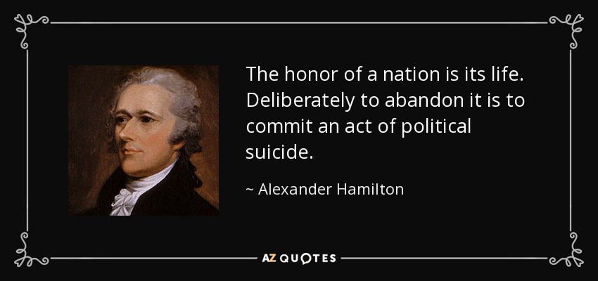 The honor of a nation is its life. Deliberately to abandon it is to commit an act of political suicide. - Alexander Hamilton