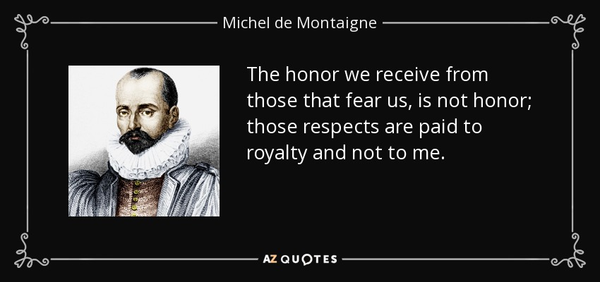 The honor we receive from those that fear us, is not honor; those respects are paid to royalty and not to me. - Michel de Montaigne